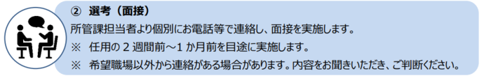 次に、所管課担当者より個別にお電話等で連絡し、面接を実施します。 面接は、任用の2週間前～1か月前を目途に実施します。 また、希望職場以外から連絡がある場合があります。内容をお聞きいただき、ご判断ください。