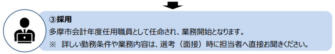 面接に合格すると、多摩市会計年度任用職員として任命され、業務開始となります。詳しい勤務条件や業務内容は、選考（面接）時に担当者へ直接お聞きください。